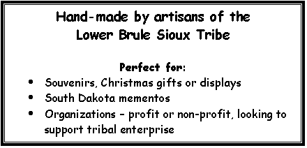 Text Box: Hand-made by artisans of the 
Lower Brule Sioux Tribe
Perfect for:
·	Souvenirs, Christmas gifts or displays
·	South Dakota mementos
·	Organizations – profit or non-profit, looking to support tribal enterprise
